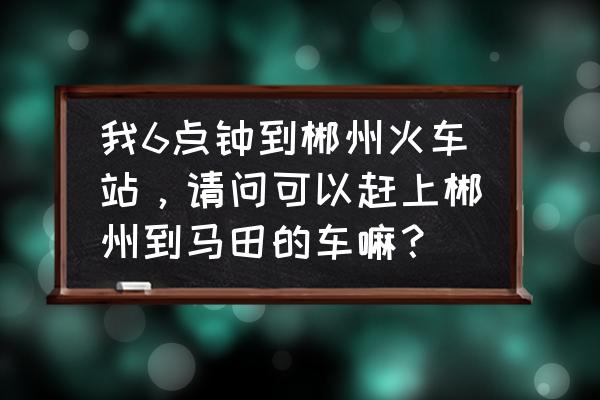 马田到郴州早上几点有车 我6点钟到郴州火车站，请问可以赶上郴州到马田的车嘛？