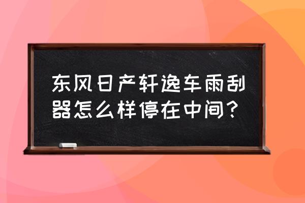 车子熄火雨刮器怎么停在中间 东风日产轩逸车雨刮器怎么样停在中间？