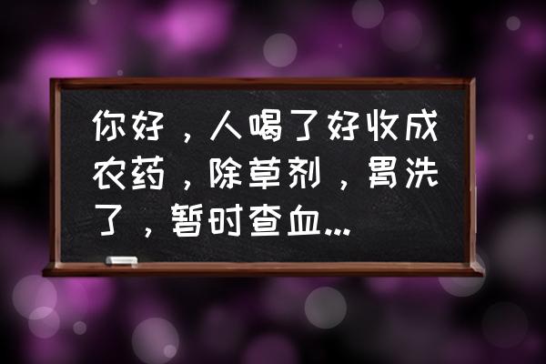 喝完百草枯洗血是什么结果 你好，人喝了好收成农药，除草剂，胃洗了，暂时查血什么都正常！会死吗？对身体有什么影响后期？