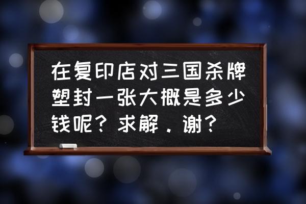 三国杀牌有塑卡的吗 在复印店对三国杀牌塑封一张大概是多少钱呢？求解。谢？