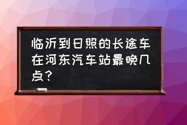 临沂到日照坐客车需要多久 临沂到日照的长途车在河东汽车站最晚几点？