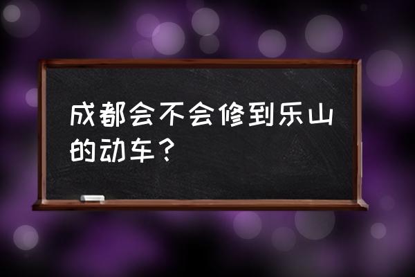 新津有没有直到乐山的车 成都会不会修到乐山的动车？