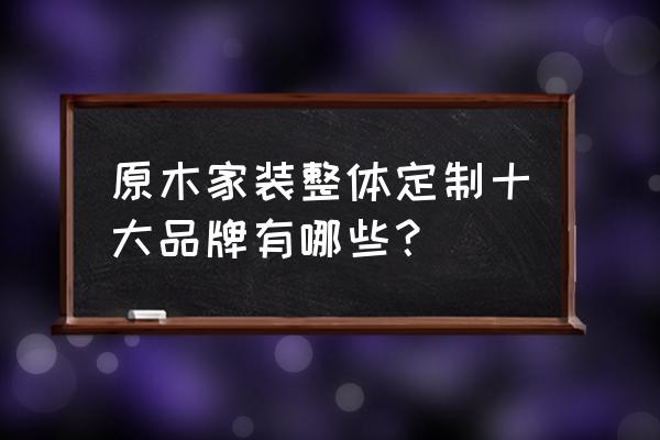 原木定制厂家都有哪些 原木家装整体定制十大品牌有哪些？