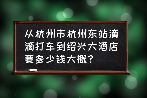 绍兴到杭州东站打车多少钱 从杭州市杭州东站滴滴打车到绍兴大酒店要多少钱大概？