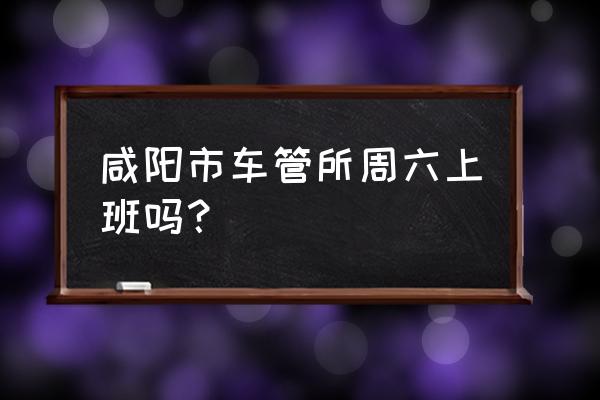 咸阳有几个车辆管理所 咸阳市车管所周六上班吗？