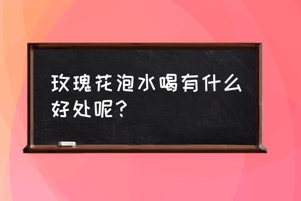 玫瑰花花泡水喝有什么功效与作用 玫瑰花泡水喝有什么好处呢？