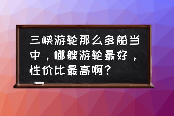 重庆到宜昌的游船哪个好 三峡游轮那么多船当中，哪艘游轮最好，性价比最高啊？