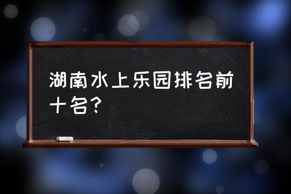 株洲韵动水上乐园怎么样 湖南水上乐园排名前十名？