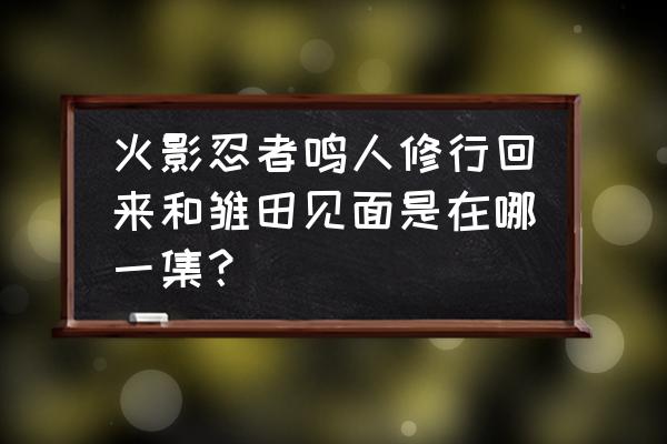 火影忍者鸣人修炼回来是哪一集 火影忍者鸣人修行回来和雏田见面是在哪一集？