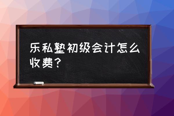 附近哪有初级会计职称培训 乐私塾初级会计怎么收费？