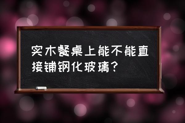 实木家具上面盖玻璃好不好 实木餐桌上能不能直接铺钢化玻璃？