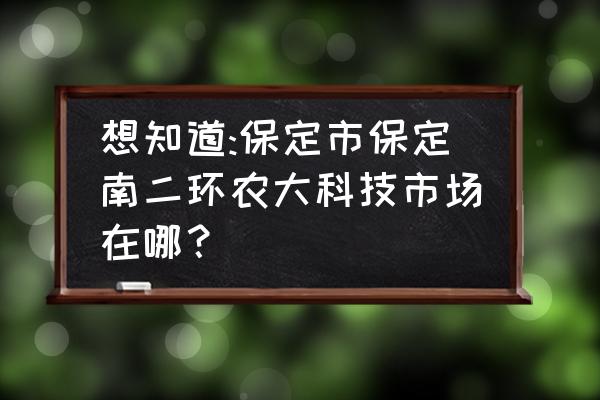 保定南二环无发展吗 想知道:保定市保定南二环农大科技市场在哪？