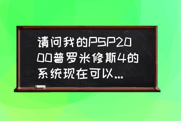 psp普4是哪个系统 请问我的PSP2000普罗米修斯4的系统现在可以玩全部游戏吗，是否要升级呢？