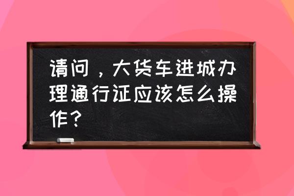 佛山如何办理货车市区通行手续 请问，大货车进城办理通行证应该怎么操作？