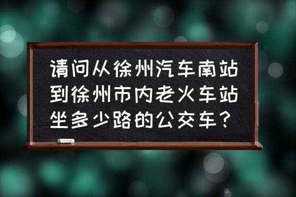 徐州72路到火车站吗 请问从徐州汽车南站到徐州市内老火车站坐多少路的公交车？