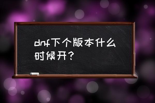 地下城下个魔兽版本几时上线 dnf下个版本什么时候开？