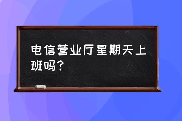 柳州电信上班吗 电信营业厅星期天上班吗？