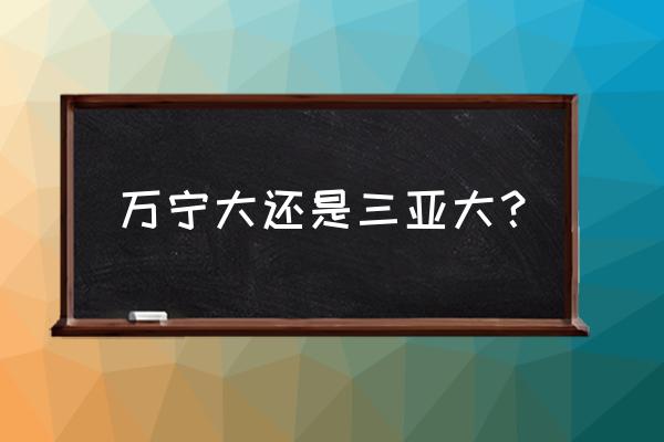 万宁兴隆与三亚崖城哪儿好 万宁大还是三亚大？