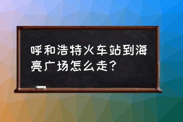 呼和浩特火车站到海亮广场怎么走 呼和浩特火车站到海亮广场怎么走？