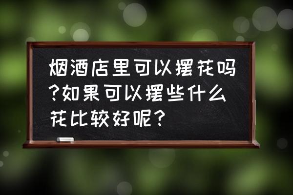 烟酒茶店摆什么花草 烟酒店里可以摆花吗?如果可以摆些什么花比较好呢？