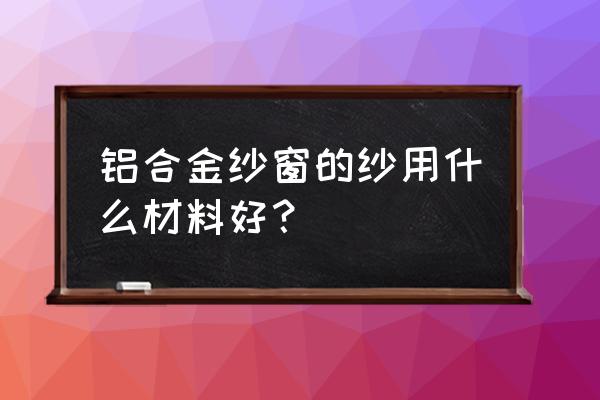 条轮纱网和玻璃纤维纱网哪个好 铝合金纱窗的纱用什么材料好？