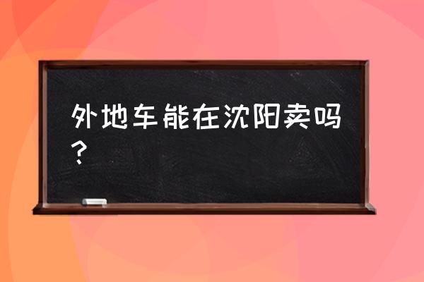 营口的车在沈阳卖怎么卖 外地车能在沈阳卖吗？