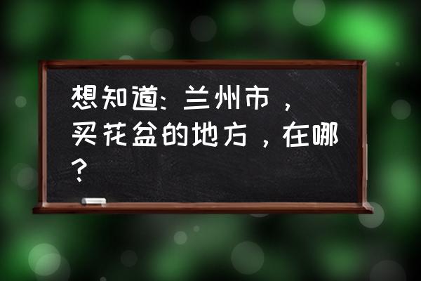 兰州木制花盆哪家好 想知道: 兰州市，买花盆的地方，在哪？