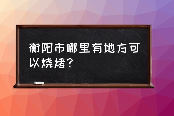 衡阳哪烧烤好吃 衡阳市哪里有地方可以烧烤？