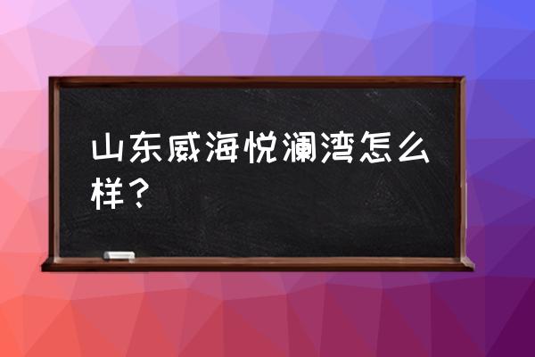 威海环翠区哪里买房好 山东威海悦澜湾怎么样？