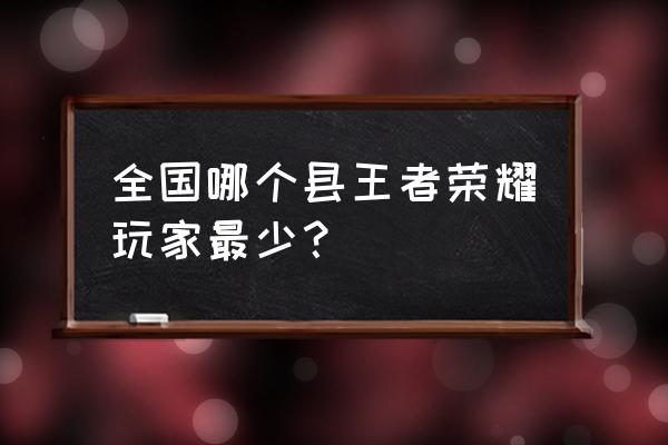 王者荣耀哪个地区人比较少 全国哪个县王者荣耀玩家最少？