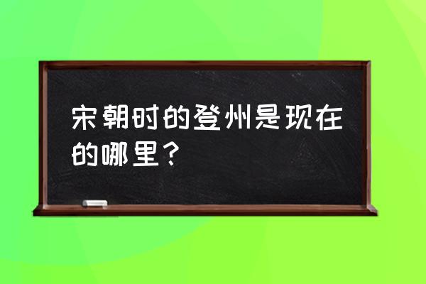 开封登州是现在的什么地方 宋朝时的登州是现在的哪里？