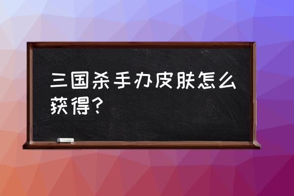 三国杀有皮肤怎么获得 三国杀手办皮肤怎么获得？