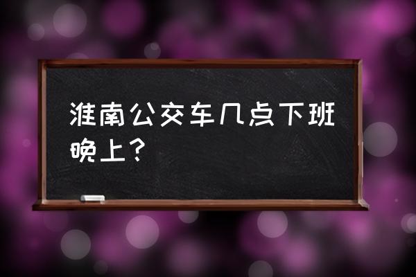 淮南东公交车最晚几点 淮南公交车几点下班晚上？