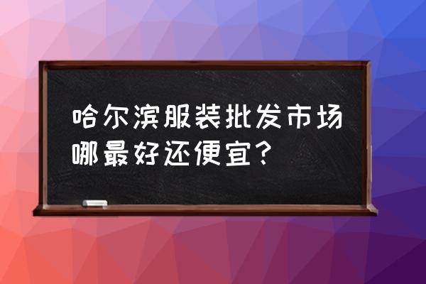 去哈尔滨去哪买衣服便宜又好看 哈尔滨服装批发市场哪最好还便宜？