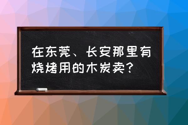 东莞哪里卖烧烤材料 在东莞、长安那里有烧烤用的木炭卖？