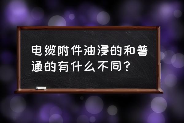 充油电缆用的是什么油 电缆附件油浸的和普通的有什么不同？