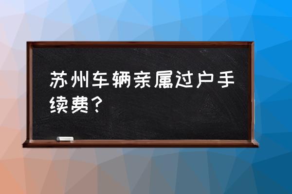 苏州车辆怎样过户费用多少 苏州车辆亲属过户手续费？