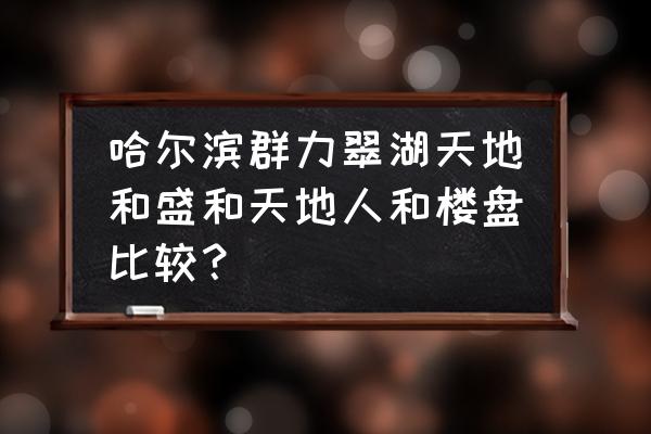 哈尔滨玫瑰湾三期怎么样 哈尔滨群力翠湖天地和盛和天地人和楼盘比较？