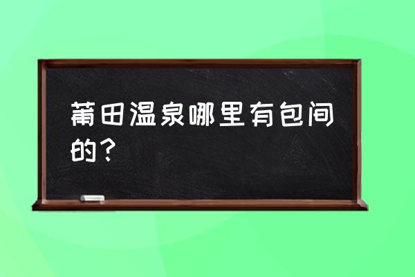 莆田名流温泉有全套吗 莆田温泉哪里有包间的？