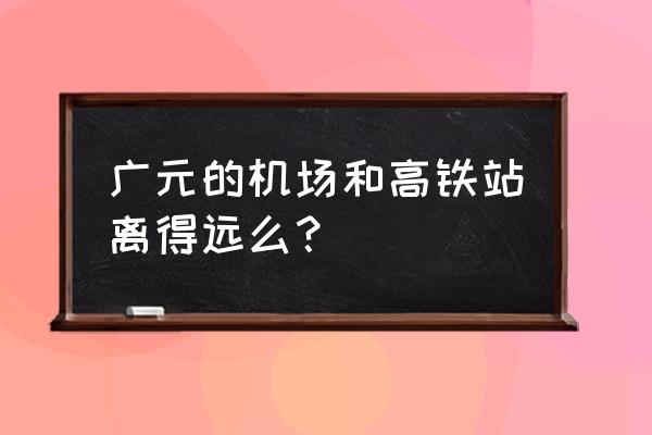 广元飞机场叫什么 广元的机场和高铁站离得远么？