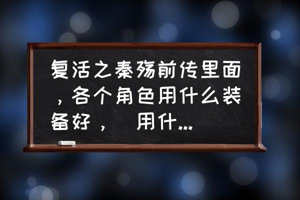 秦殇前传复活怎样打造装备 复活之秦殇前传里面，各个角色用什么装备好，（用什么材料）推荐下，谢谢了？