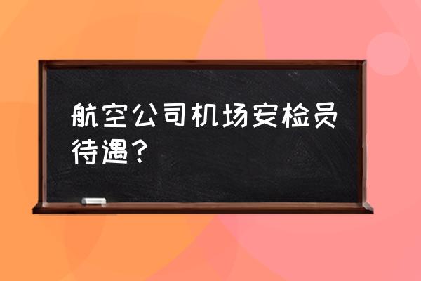 呼伦贝尔机场安检员工资多少钱 航空公司机场安检员待遇？