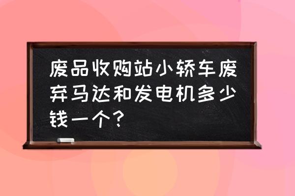 轿车发电机大约多少钱一台 废品收购站小轿车废弃马达和发电机多少钱一个？