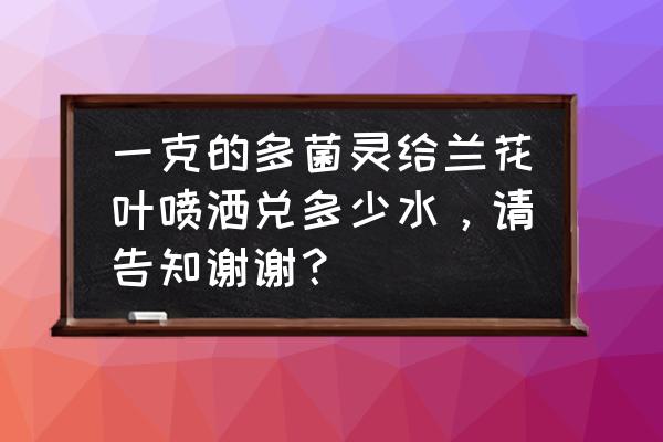 多菌灵灌兰花兑水多少 一克的多菌灵给兰花叶喷洒兑多少水，请告知谢谢？