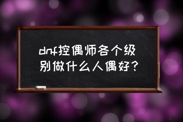 地下城与勇士控偶师可以摆摊吗 dnf控偶师各个级别做什么人偶好？