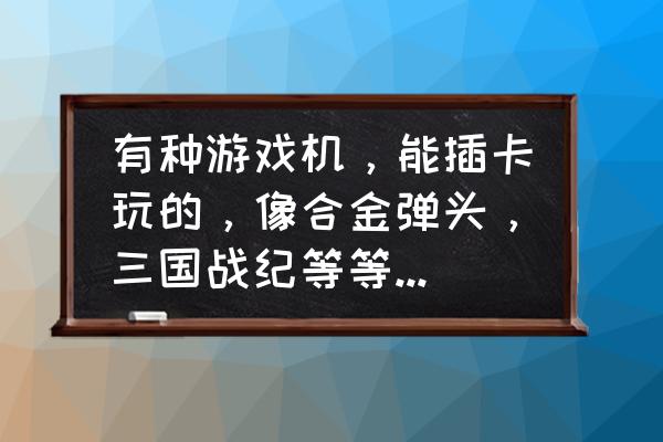 什么游戏机能玩合金弹头 有种游戏机，能插卡玩的，像合金弹头，三国战纪等等，有点像psp那种的，求这叫啥名字？