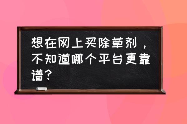 灭生性除草剂哪里卖 想在网上买除草剂，不知道哪个平台更靠谱？