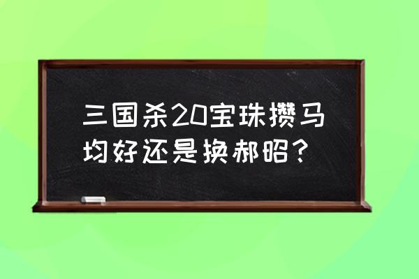 三国杀20宝珠怎么画比较好 三国杀20宝珠攒马均好还是换郝昭？