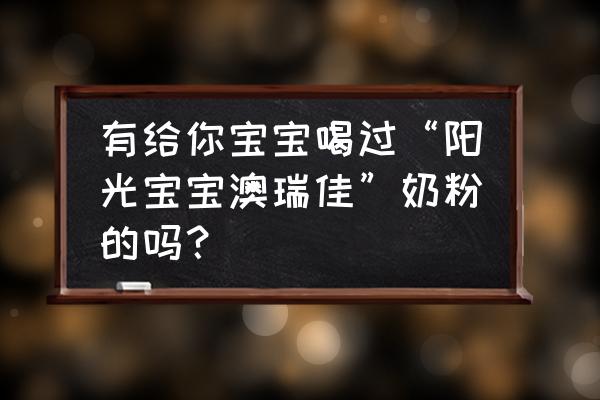 阳光澳嘉奶粉多少钱一罐 有给你宝宝喝过“阳光宝宝澳瑞佳”奶粉的吗？