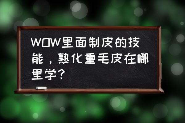 魔兽世界制皮在哪里使用技能 WOW里面制皮的技能，熟化重毛皮在哪里学？